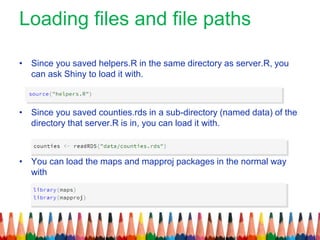 Loading files and file paths
• Since you saved helpers.R in the same directory as server.R, you
can ask Shiny to load it with.
• Since you saved counties.rds in a sub-directory (named data) of the
directory that server.R is in, you can load it with.
• You can load the maps and mapproj packages in the normal way
with
 