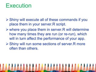 Execution
 Shiny will execute all of these commands if you
place them in your server.R script.
 where you place them in server.R will determine
how many times they are run (or re-run), which
will in turn affect the performance of your app.
 Shiny will run some sections of server.R more
often than others.
 