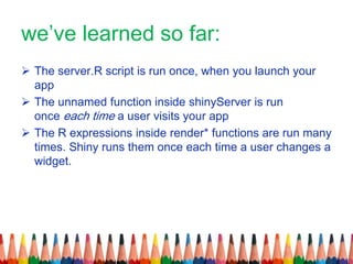 we’ve learned so far:
 The server.R script is run once, when you launch your
app
 The unnamed function inside shinyServer is run
once each time a user visits your app
 The R expressions inside render* functions are run many
times. Shiny runs them once each time a user changes a
widget.
 