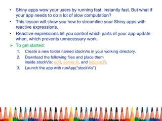• Shiny apps wow your users by running fast, instantly fast. But what if
your app needs to do a lot of slow computation?
• This lesson will show you how to streamline your Shiny apps with
reactive expressions.
• Reactive expressions let you control which parts of your app update
when, which prevents unnecessary work.
 To get started:
1. Create a new folder named stockVis in your working directory.
2. Download the following files and place them
inside stockVis: ui.R, server.R, and helpers.R.
3. Launch the app with runApp("stockVis")
 