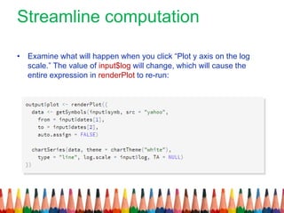 Streamline computation
• Examine what will happen when you click “Plot y axis on the log
scale.” The value of input$log will change, which will cause the
entire expression in renderPlot to re-run:
 