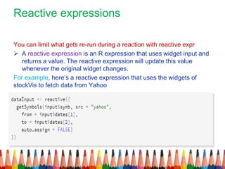 Reactive expressions
You can limit what gets re-run during a reaction with reactive expr
 A reactive expression is an R expression that uses widget input and
returns a value. The reactive expression will update this value
whenever the original widget changes.
For example, here’s a reactive expression that uses the widgets of
stockVis to fetch data from Yahoo
 