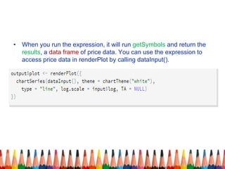 • When you run the expression, it will run getSymbols and return the
results, a data frame of price data. You can use the expression to
access price data in renderPlot by calling dataInput().
 