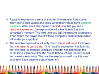  Reactive expressions are a bit smarter than regular R functions.
They cache their values and know when their values have become
outdated. What does this mean? The first time that you run a
reactive expression, the expression will save its result in your
computer’s memory. The next time you call the reactive expression,
it can return this saved result without doing any computation (which
will make your app fast
 The reactive expression will only return the saved result if it knows
that the result is up-to-date. If the reactive expression has learned
that the result is obsolete (because a widget has changed), the
expression will recalculate the result. It then returns the new result
and saves a new copy. The reactive expression will use this new
copy until it too becomes out of date. er).
 