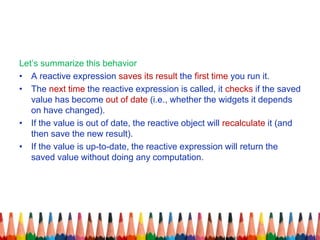 Let’s summarize this behavior
• A reactive expression saves its result the first time you run it.
• The next time the reactive expression is called, it checks if the saved
value has become out of date (i.e., whether the widgets it depends
on have changed).
• If the value is out of date, the reactive object will recalculate it (and
then save the new result).
• If the value is up-to-date, the reactive expression will return the
saved value without doing any computation.
 