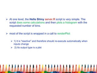  At one level, the Hello Shiny server.R script is very simple. The
script does some calculations and then plots a histogram with the
requested number of bins.
 most of the script is wrapped in a call to renderPlot:
 1) It is "reactive" and therefore should re-execute automatically when
inputs change
 2) Its output type is a plot
 