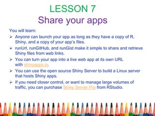 LESSON 7
Share your apps
You will learn:
 Anyone can launch your app as long as they have a copy of R,
Shiny, and a copy of your app’s files.
 runUrl, runGitHub, and runGist make it simple to share and retrieve
Shiny files from web links.
 You can turn your app into a live web app at its own URL
with shinyapps.io.
 You can use the open source Shiny Server to build a Linux server
that hosts Shiny apps.
 If you need closer control, or want to manage large volumes of
traffic, you can purchase Shiny Server Pro from RStudio.
 