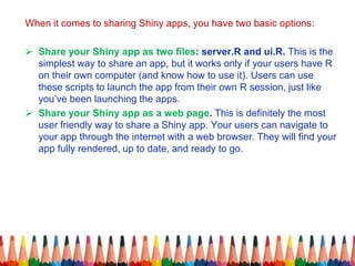 When it comes to sharing Shiny apps, you have two basic options:
 Share your Shiny app as two files: server.R and ui.R. This is the
simplest way to share an app, but it works only if your users have R
on their own computer (and know how to use it). Users can use
these scripts to launch the app from their own R session, just like
you’ve been launching the apps.
 Share your Shiny app as a web page. This is definitely the most
user friendly way to share a Shiny app. Your users can navigate to
your app through the internet with a web browser. They will find your
app fully rendered, up to date, and ready to go.
 