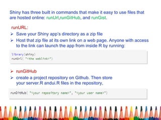 Shiny has three built in commands that make it easy to use files that
are hosted online: runUrl,runGitHub, and runGist.
runURL:
 Save your Shiny app’s directory as a zip file
 Host that zip file at its own link on a web page. Anyone with access
to the link can launch the app from inside R by running:
 runGitHub
 create a project repository on Github. Then store
your server.R andui.R files in the repository,
 