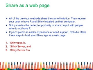 Share as a web page
 All of the previous methods share the same limitation. They require
your user to have R and Shiny installed on their computer.
 Shiny creates the perfect opportunity to share output with people
who do not have R
 If you’d prefer an easier experience or need support, RStudio offers
three ways to host your Shiny app as a web page:
1. Shinyapps.io.
2. Shiny Server, and
3. Shiny Server Pro
 
