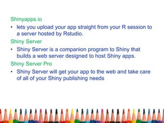 Shinyapps.io
• lets you upload your app straight from your R session to
a server hosted by Rstudio.
Shiny Server
• Shiny Server is a companion program to Shiny that
builds a web server designed to host Shiny apps.
Shiny Server Pro
• Shiny Server will get your app to the web and take care
of all of your Shiny publishing needs
 