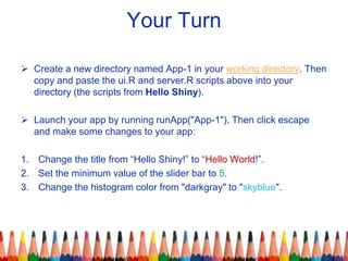 Your Turn
 Create a new directory named App-1 in your working directory. Then
copy and paste the ui.R and server.R scripts above into your
directory (the scripts from Hello Shiny).
 Launch your app by running runApp("App-1"). Then click escape
and make some changes to your app:
1. Change the title from “Hello Shiny!” to “Hello World!”.
2. Set the minimum value of the slider bar to 5.
3. Change the histogram color from "darkgray" to "skyblue".
 