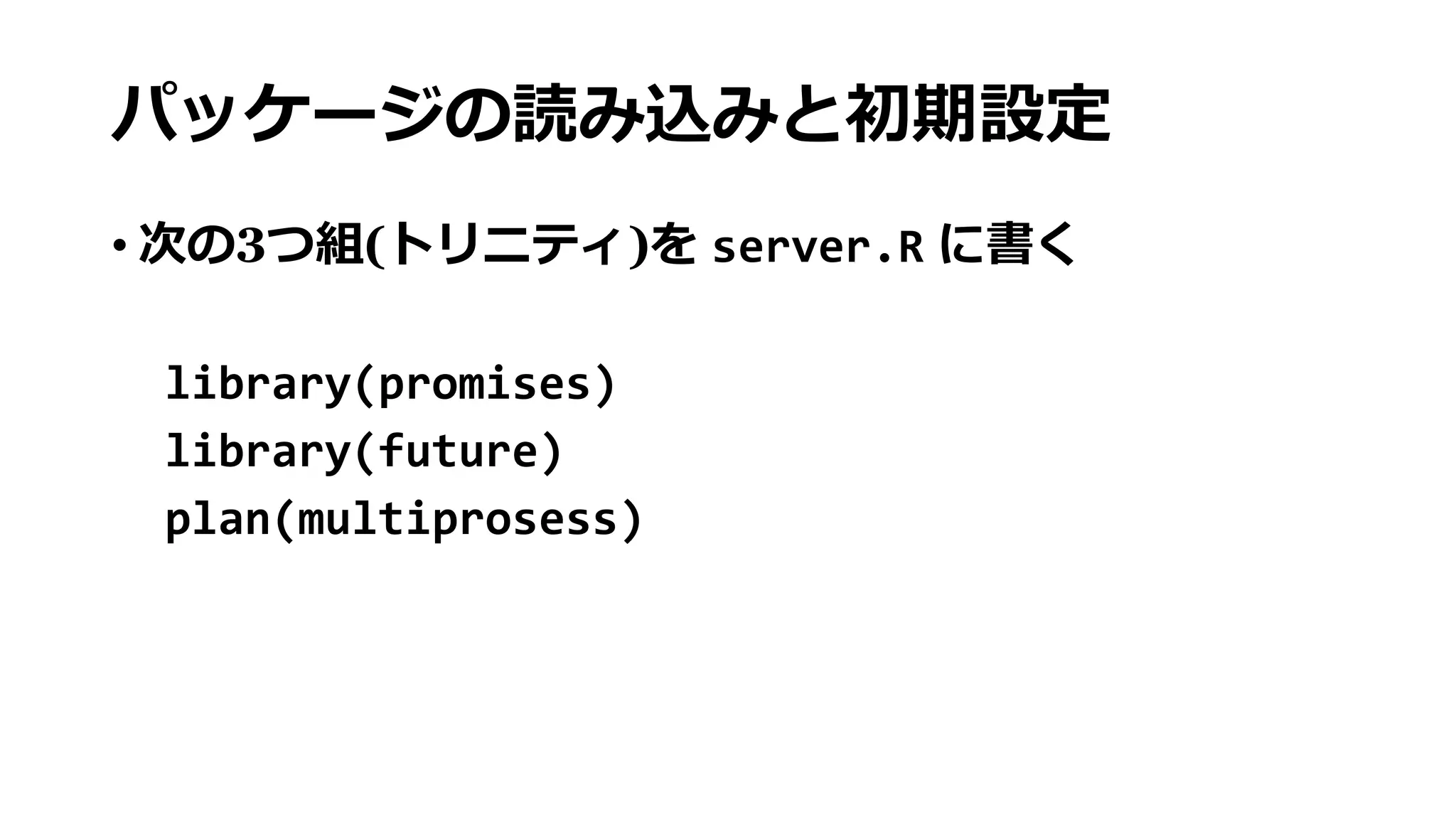 パッケージの読み込みと初期設定
• 次の3つ組(トリニティ)を server.R に書く
library(promises)
library(future)
plan(multiprosess)
 