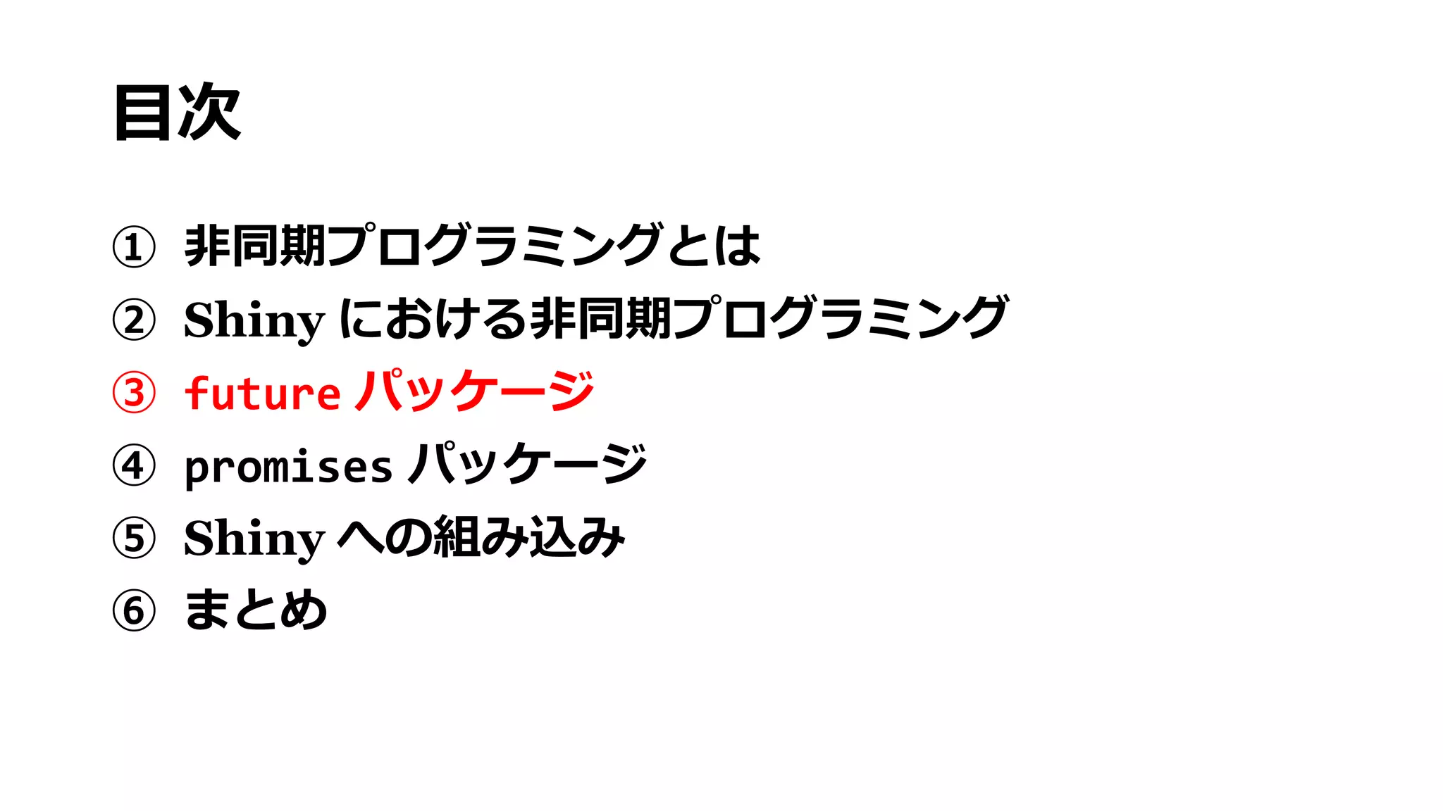 目次
① 非同期プログラミングとは
② Shiny における非同期プログラミング
③ future パッケージ
④ promises パッケージ
⑤ Shiny への組み込み
⑥ まとめ
 