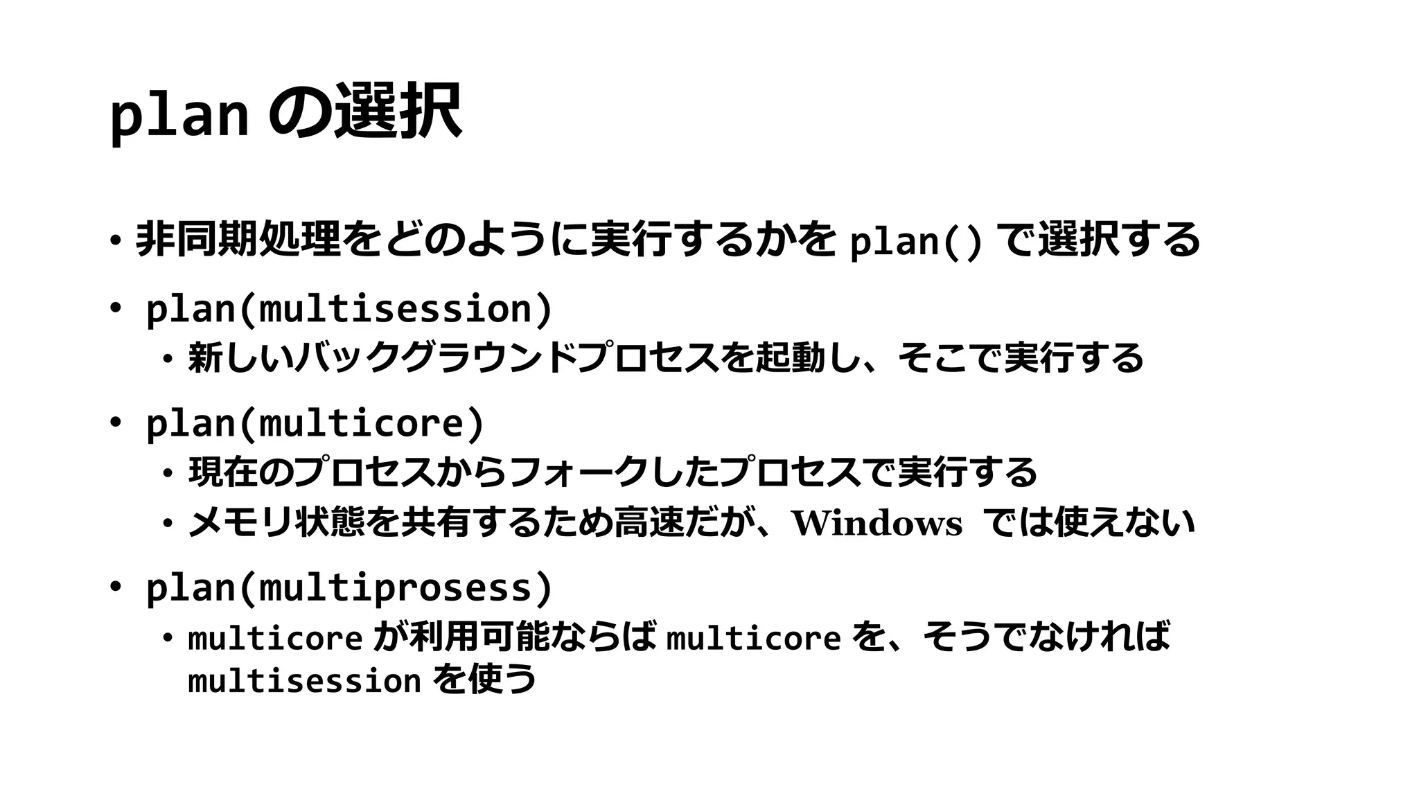 plan の選択
• 非同期処理をどのように実行するかを plan() で選択する
• plan(multisession)
• 新しいバックグラウンドプロセスを起動し、そこで実行する
• plan(multicore)
• 現在のプロセスからフォークしたプロセスで実行する
• メモリ状態を共有するため高速だが、Windows では使えない
• plan(multiprosess)
• multicore が利用可能ならば multicore を、そうでなければ
multisession を使う
 