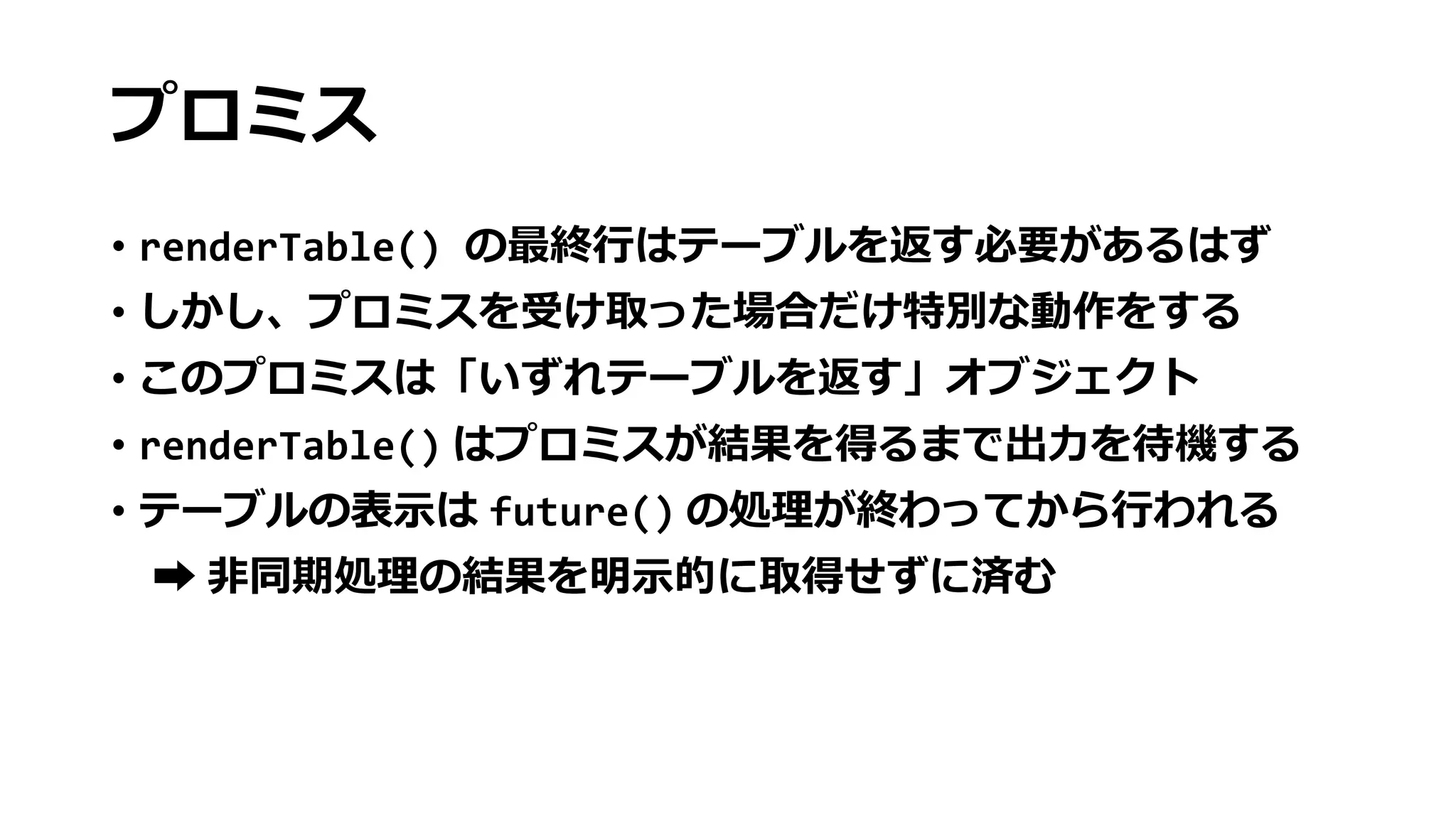 プロミス
• renderTable() の最終行はテーブルを返す必要があるはず
• しかし、プロミスを受け取った場合だけ特別な動作をする
• このプロミスは「いずれテーブルを返す」オブジェクト
• renderTable() はプロミスが結果を得るまで出力を待機する
• テーブルの表示は future() の処理が終わってから行われる
➡ 非同期処理の結果を明示的に取得せずに済む
 