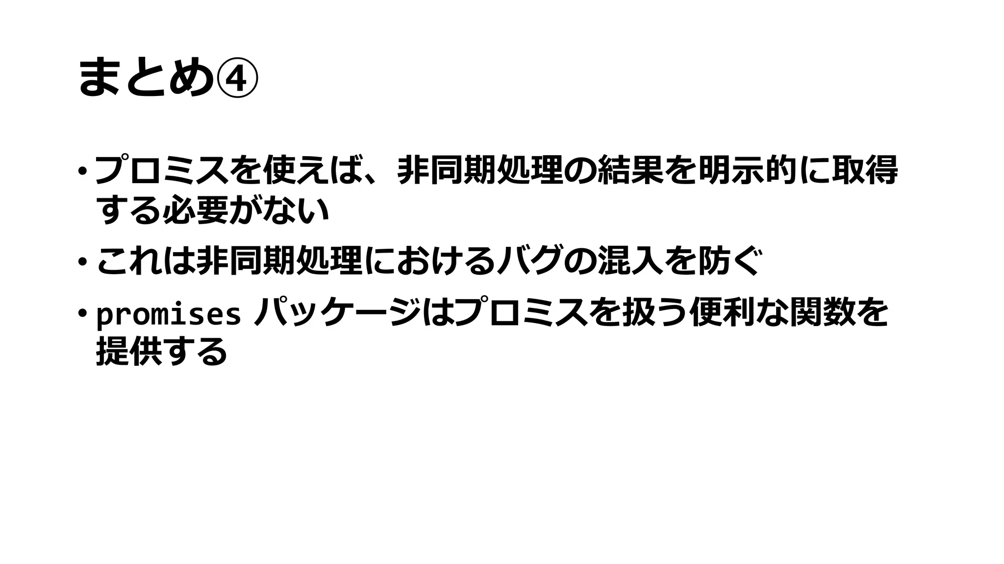 まとめ④
• プロミスを使えば、非同期処理の結果を明示的に取得
する必要がない
• これは非同期処理におけるバグの混入を防ぐ
• promises パッケージはプロミスを扱う便利な関数を
提供する
 