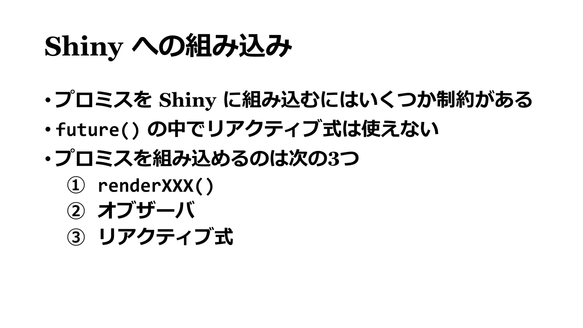 Shiny への組み込み
• プロミスを Shiny に組み込むにはいくつか制約がある
• future() の中でリアクティブ式は使えない
• プロミスを組み込めるのは次の3つ
① renderXXX()
② オブザーバ
③ リアクティブ式
 