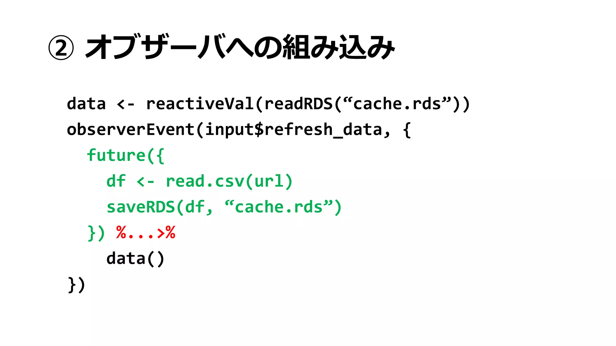 ② オブザーバへの組み込み
data <- reactiveVal(readRDS(“cache.rds”))
observerEvent(input$refresh_data, {
future({
df <- read.csv(url)
saveRDS(df, “cache.rds”)
}) %...>%
data()
})
 