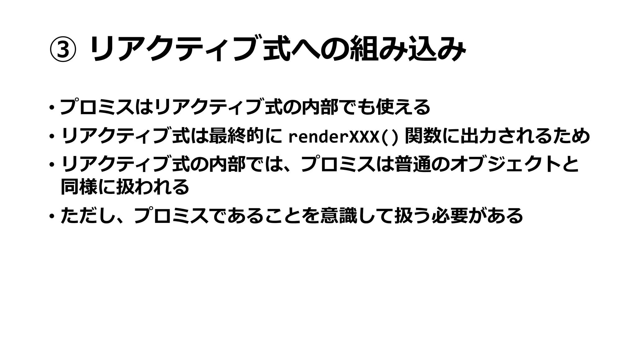 ③ リアクティブ式への組み込み
• プロミスはリアクティブ式の内部でも使える
• リアクティブ式は最終的に renderXXX() 関数に出力されるため
• リアクティブ式の内部では、プロミスは普通のオブジェクトと
同様に扱われる
• ただし、プロミスであることを意識して扱う必要がある
 
