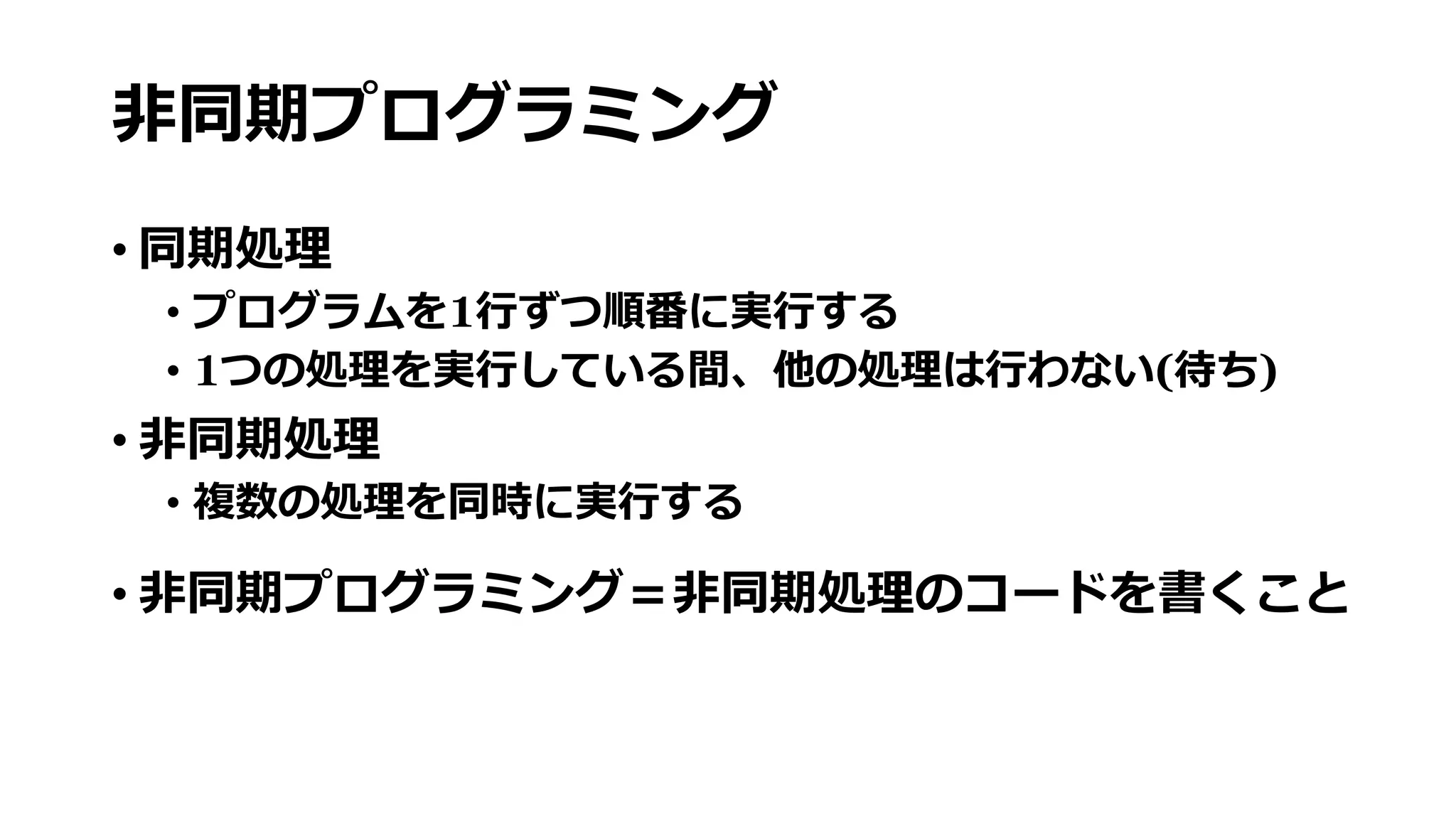 非同期プログラミング
• 同期処理
• プログラムを1行ずつ順番に実行する
• 1つの処理を実行している間、他の処理は行わない(待ち)
• 非同期処理
• 複数の処理を同時に実行する
• 非同期プログラミング＝非同期処理のコードを書くこと
 