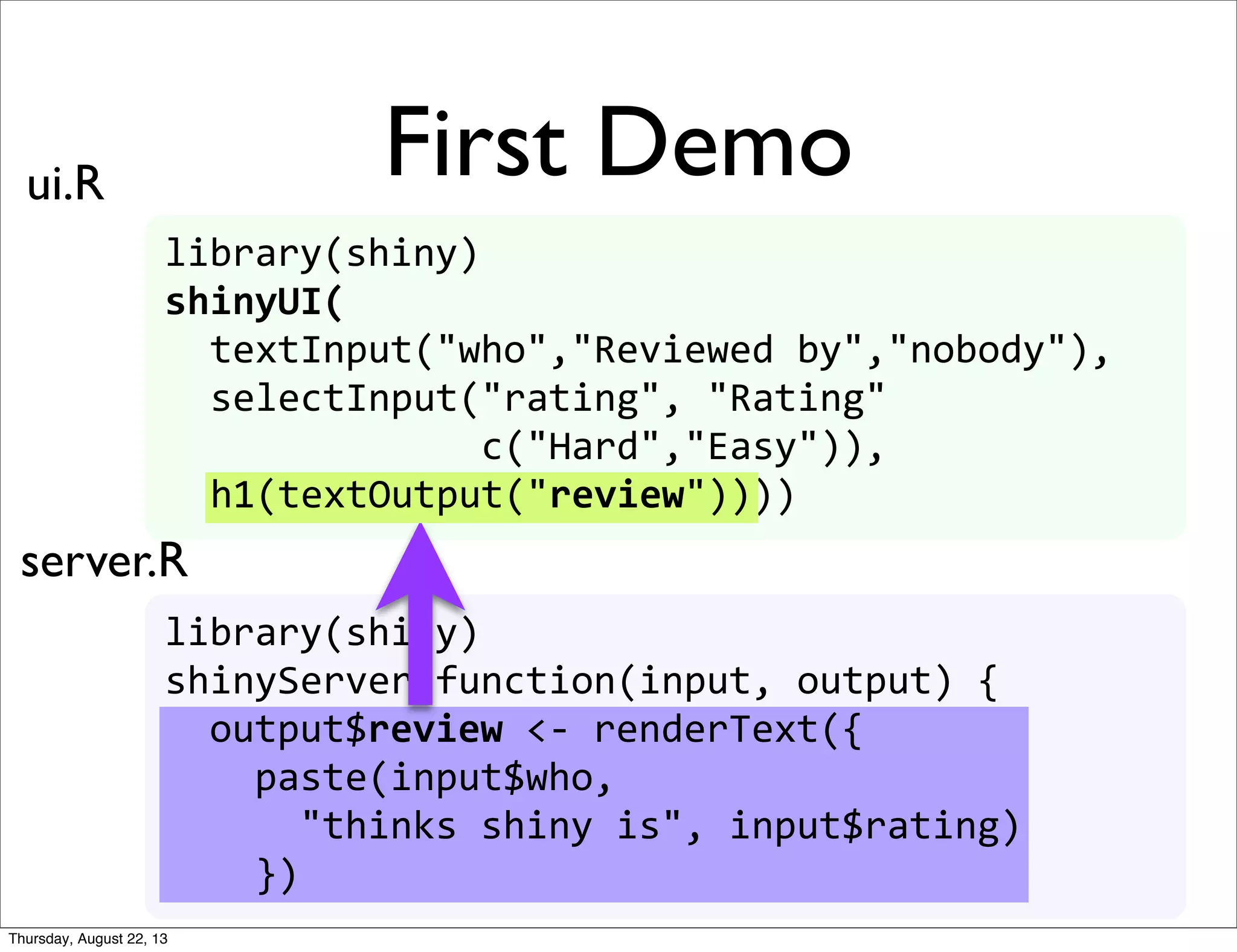 library(shiny)
shinyUI(
	
  	
  textInput("who","Reviewed	
  by","nobody"),
	
  	
  selectInput("rating",	
  "Rating"
	
  	
  	
  	
  	
  	
  	
  	
  	
  	
  	
  	
  	
  	
  c("Hard","Easy")),
	
  	
  h1(textOutput("review"))))
library(shiny)
shinyServer(function(input,	
  output)	
  {	
  
	
  	
  output$review	
  <-­‐	
  renderText({
	
  	
  	
  	
  paste(input$who,	
  
	
  	
  	
  	
  	
  	
  "thinks	
  shiny	
  is",	
  input$review)
	
  	
  	
  	
  })
	
  	
  output$review	
  <-­‐	
  renderText({
	
  	
  	
  	
  paste(input$who,	
  
	
  	
  	
  	
  	
  	
  "thinks	
  shiny	
  is",	
  input$rating)
	
  	
  	
  	
  })
First Demoui.R
server.R
h1(textOutput("review"))
Thursday, August 22, 13
 