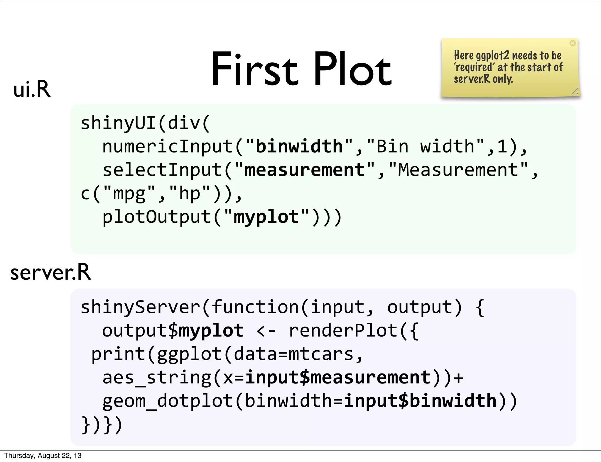 First Plot
shinyUI(div(
	
  	
  numericInput("binwidth","Bin	
  width",1),
	
  	
  selectInput("measurement","Measurement",
c("mpg","hp")),
	
  	
  plotOutput("myplot")))
shinyServer(function(input,	
  output)	
  {	
  
	
  	
  output$myplot	
  <-­‐	
  renderPlot({
	
  print(ggplot(data=mtcars,
	
  	
  aes_string(x=input$measurement))+
	
  	
  geom_dotplot(binwidth=input$binwidth))	
  	
  	
  	
  
})})
ui.R
server.R
Here ggplot2 needs to be
‘required’ at the start of
server.R only.
Thursday, August 22, 13
 