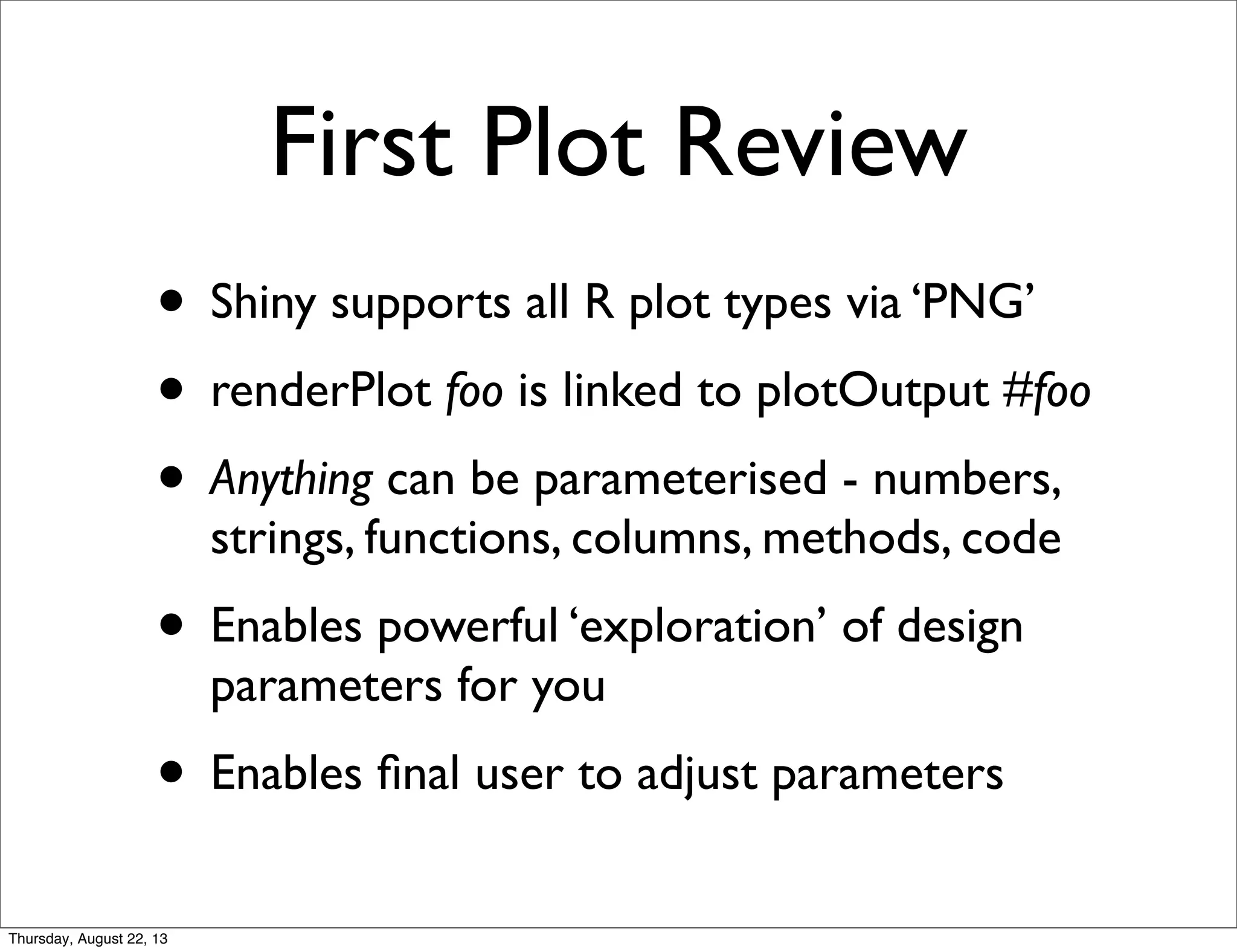 First Plot Review
• Shiny supports all R plot types via ‘PNG’
• renderPlot foo is linked to plotOutput #foo
• Anything can be parameterised - numbers,
strings, functions, columns, methods, code
• Enables powerful ‘exploration’ of design
parameters for you
• Enables ﬁnal user to adjust parameters
Thursday, August 22, 13
 