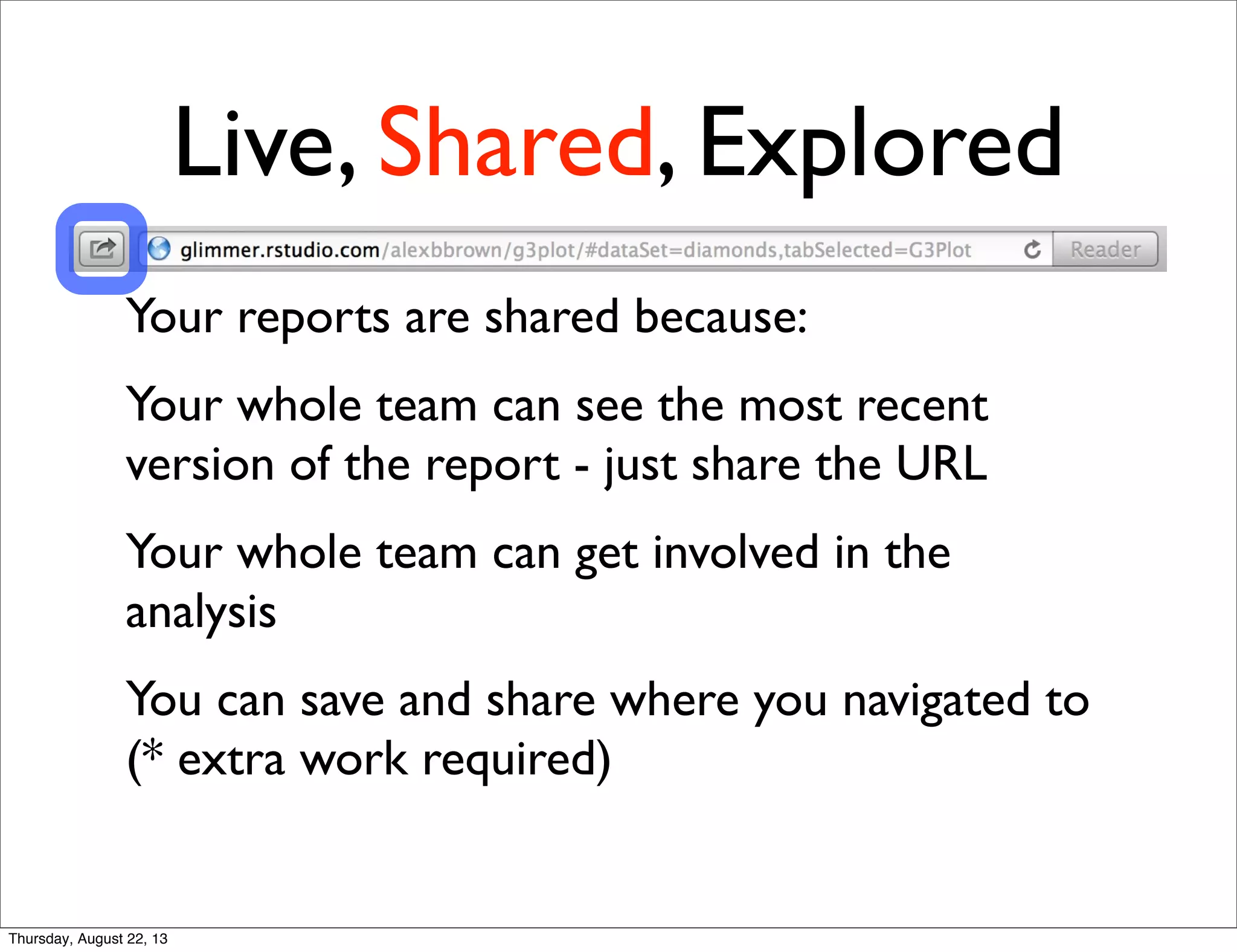 Live, Shared, Explored
Your reports are shared because:
Your whole team can see the most recent
version of the report - just share the URL
Your whole team can get involved in the
analysis
You can save and share where you navigated to
(* extra work required)
Thursday, August 22, 13
 