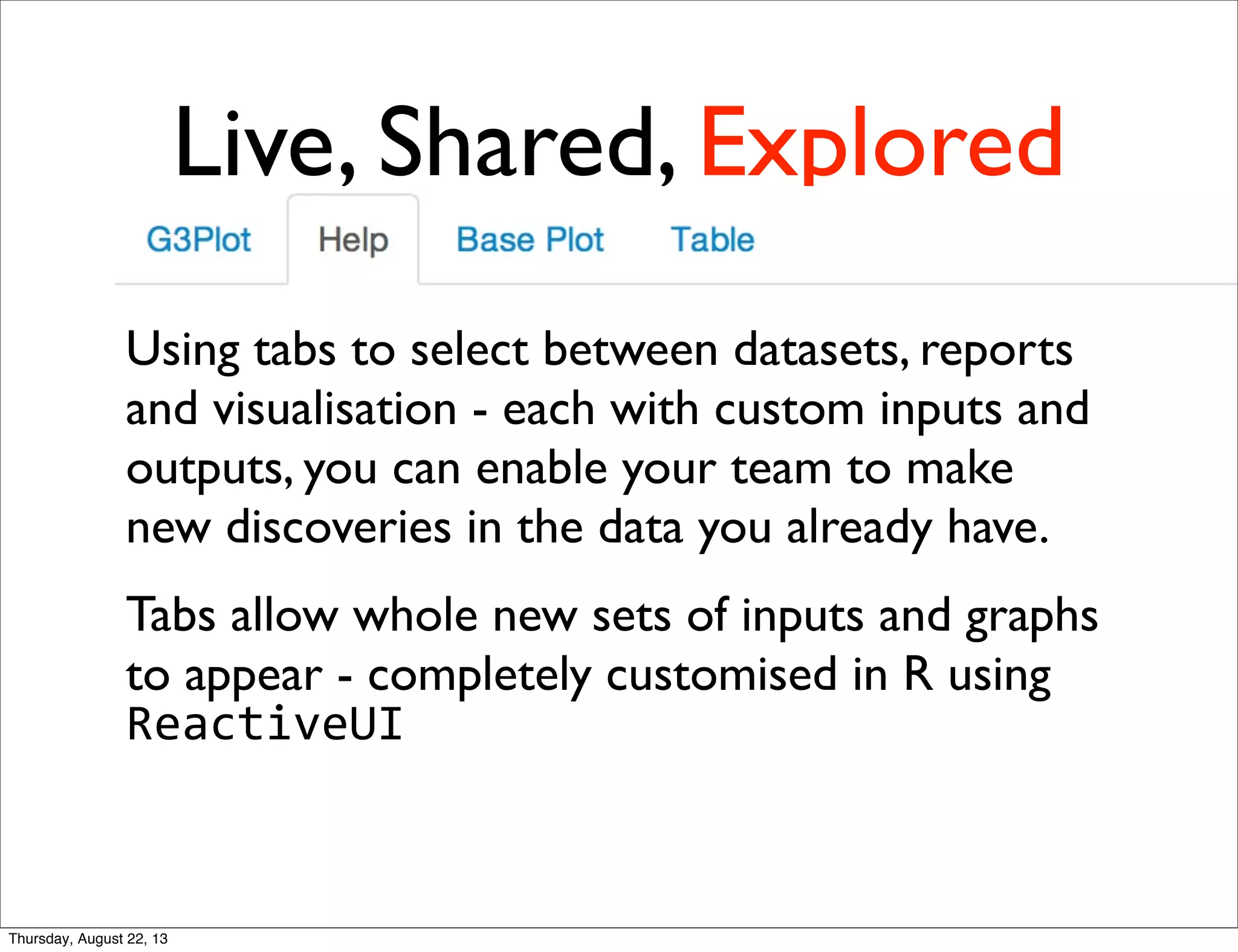 Live, Shared, Explored
Using tabs to select between datasets, reports
and visualisation - each with custom inputs and
outputs, you can enable your team to make
new discoveries in the data you already have.
Tabs allow whole new sets of inputs and graphs
to appear - completely customised in R using
ReactiveUI
Thursday, August 22, 13
 