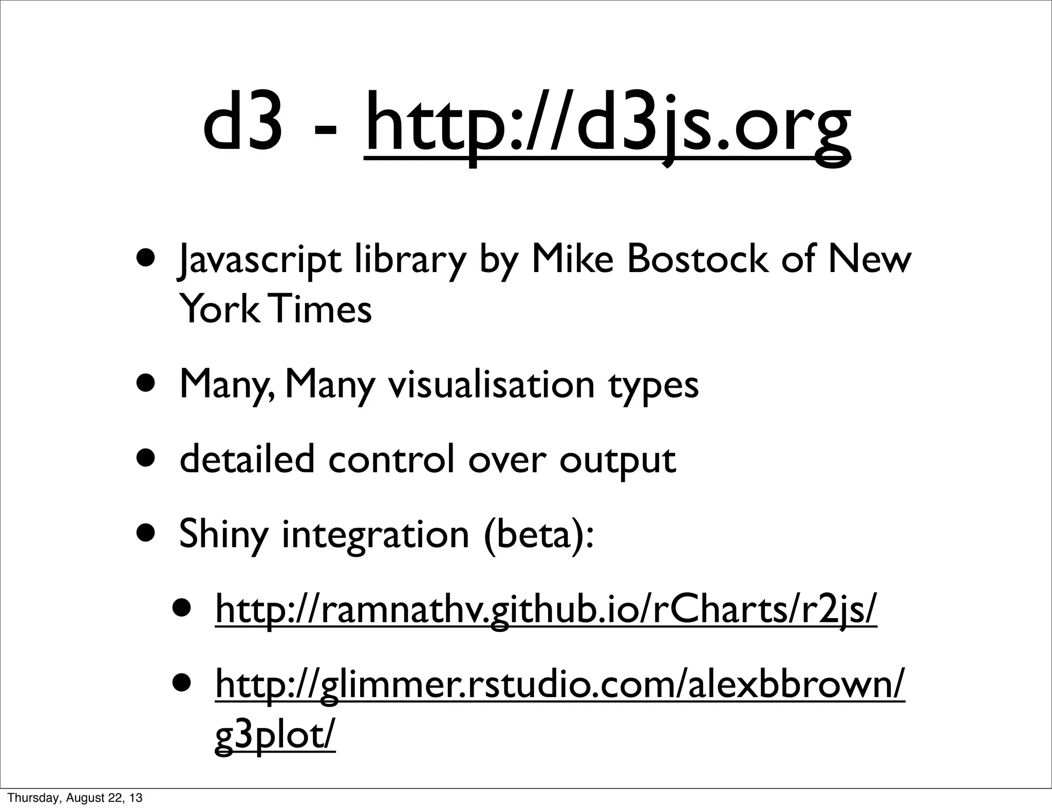 d3 - http://d3js.org
• Javascript library by Mike Bostock of New
York Times
• Many, Many visualisation types
• detailed control over output
• Shiny integration (beta):
• http://ramnathv.github.io/rCharts/r2js/
• http://glimmer.rstudio.com/alexbbrown/
g3plot/
Thursday, August 22, 13
 