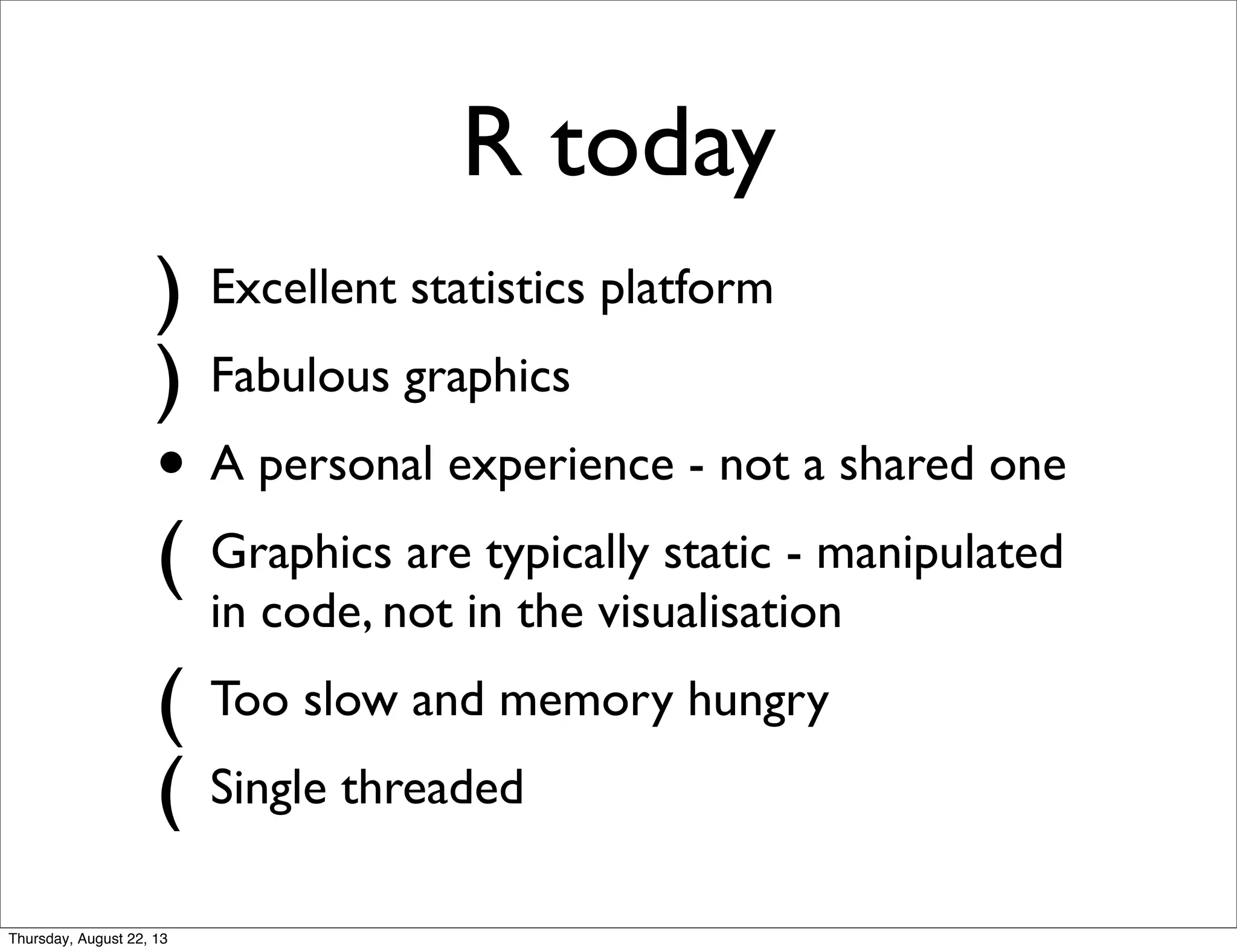 R today
) Excellent statistics platform
) Fabulous graphics
• A personal experience - not a shared one
( Graphics are typically static - manipulated
in code, not in the visualisation
( Too slow and memory hungry
( Single threaded
Thursday, August 22, 13
 