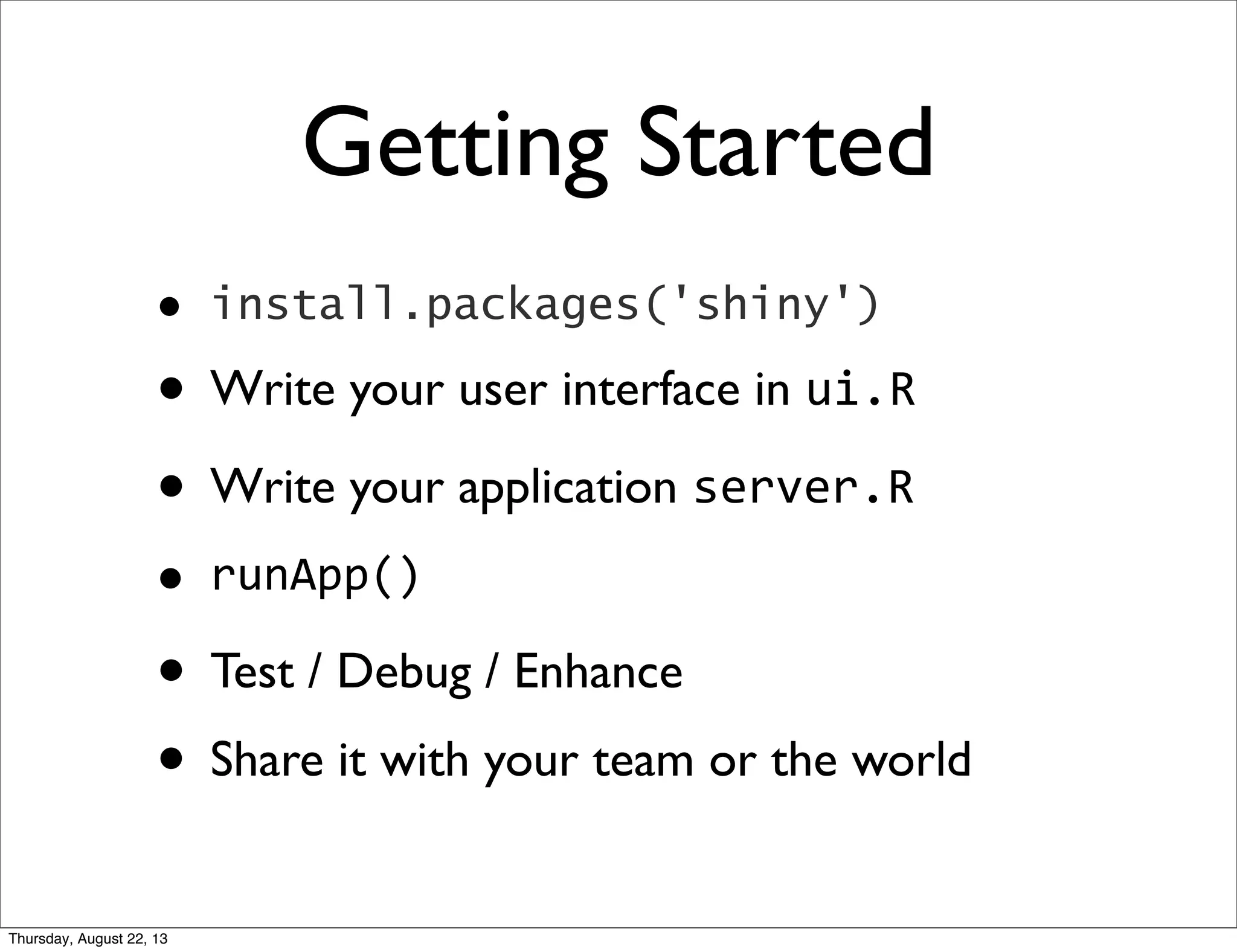 Getting Started
• install.packages('shiny')
• Write your user interface in ui.R
• Write your application server.R
• runApp()
• Test / Debug / Enhance
• Share it with your team or the world
Thursday, August 22, 13
 