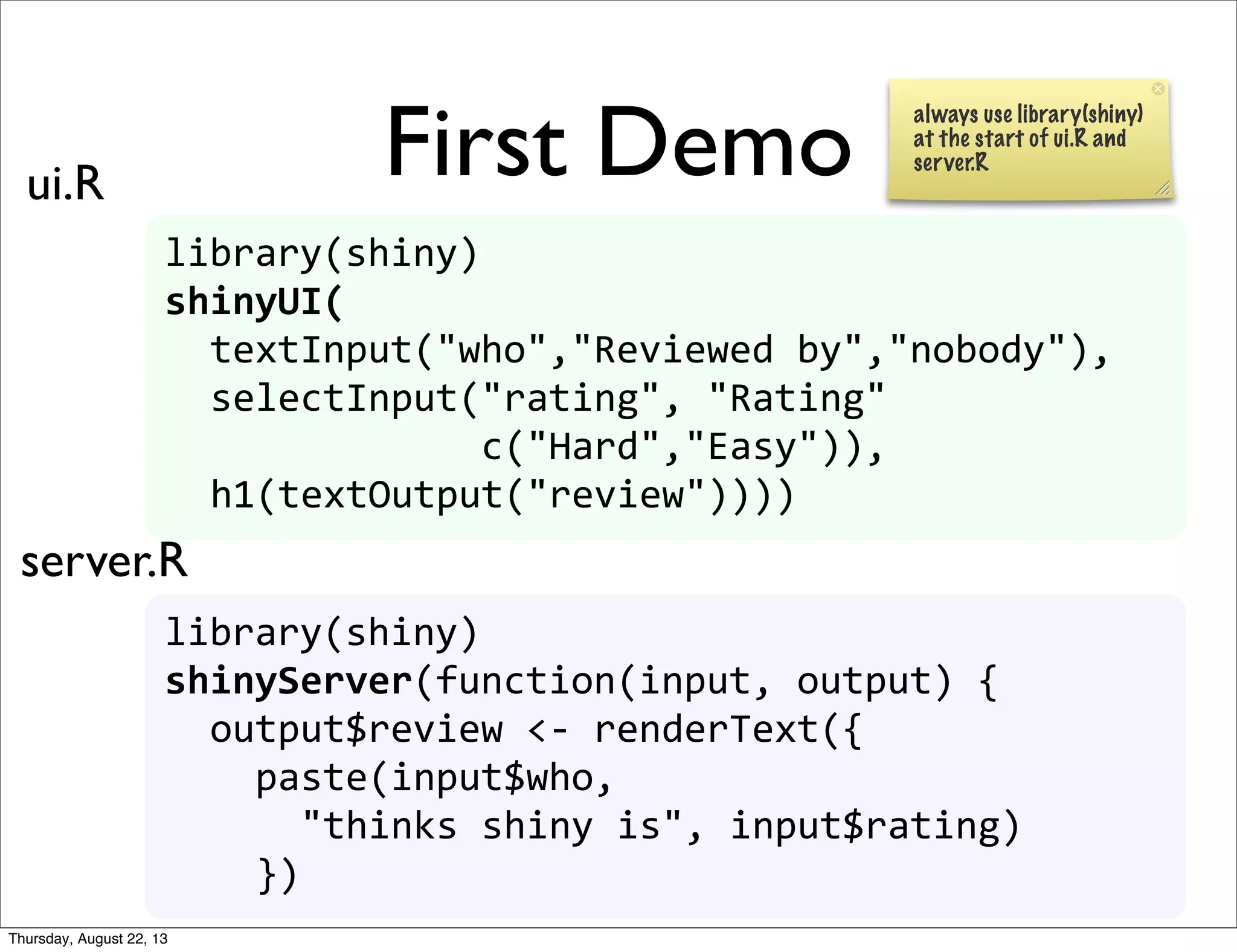 First Demo
library(shiny)
shinyUI(
	
  	
  textInput("who","Reviewed	
  by","nobody"),
	
  	
  selectInput("rating",	
  "Rating"
	
  	
  	
  	
  	
  	
  	
  	
  	
  	
  	
  	
  	
  	
  c("Hard","Easy")),
	
  	
  h1(textOutput("review"))))
library(shiny)
shinyServer(function(input,	
  output)	
  {	
  
	
  	
  output$review	
  <-­‐	
  renderText({
	
  	
  	
  	
  paste(input$who,	
  
	
  	
  	
  	
  	
  	
  "thinks	
  shiny	
  is",	
  input$rating)
	
  	
  	
  	
  })
ui.R
server.R
always use library(shiny)
at the start of ui.R and
server.R
Thursday, August 22, 13
 