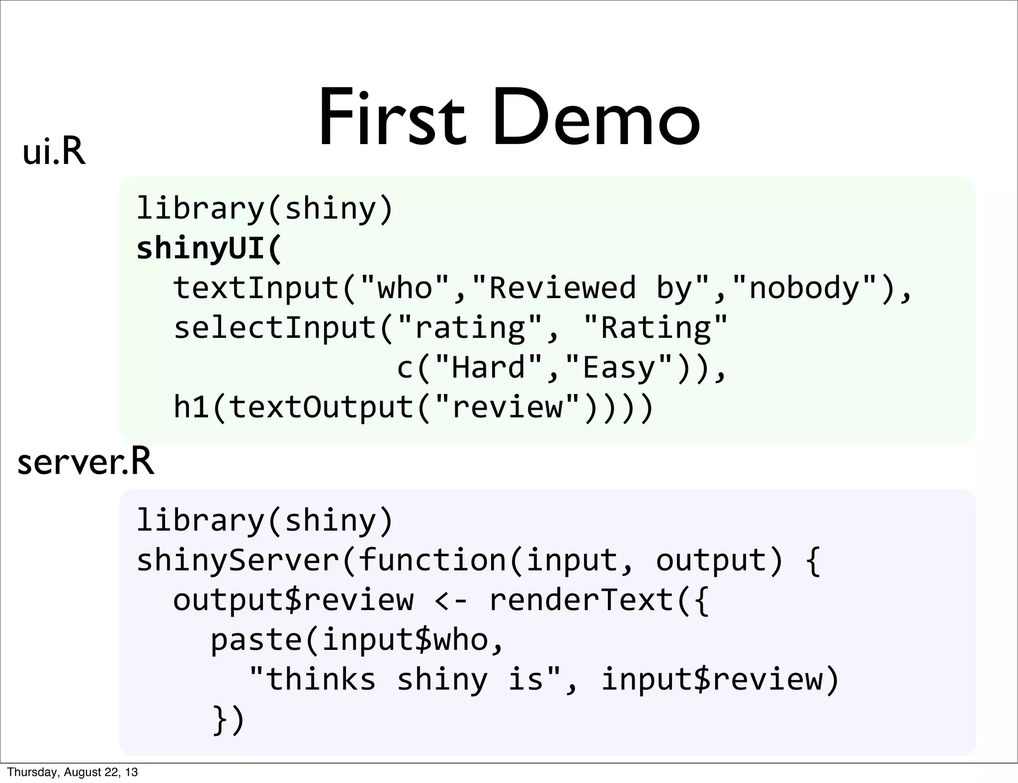 library(shiny)
shinyUI(
	
  	
  textInput("who","Reviewed	
  by","nobody"),
	
  	
  selectInput("rating",	
  "Rating"
	
  	
  	
  	
  	
  	
  	
  	
  	
  	
  	
  	
  	
  	
  c("Hard","Easy")),
	
  	
  h1(textOutput("review"))))
library(shiny)
shinyServer(function(input,	
  output)	
  {	
  
	
  	
  output$review	
  <-­‐	
  renderText({
	
  	
  	
  	
  paste(input$who,	
  
	
  	
  	
  	
  	
  	
  "thinks	
  shiny	
  is",	
  input$review)
	
  	
  	
  	
  })
First Demoui.R
server.R
Thursday, August 22, 13
 