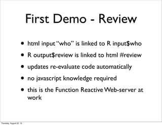 First Demo - Review
• html input “who” is linked to R input$who
• R output$review is linked to html #review
• updates re-evaluate code automatically
• no javascript knowledge required
• this is the Function Reactive Web-server at
work
Thursday, August 22, 13
 