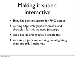 Making it super-
interactive
• Shiny has built-in support for PNG output
• Cutting edge web graphs zoomable and
clickable - for this we need javascript
• Tools like d3 and googleVis enable this
• Various projects are working on integrating
shiny and (d3...) right now
Thursday, August 22, 13
 