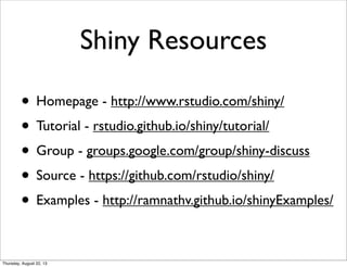 Shiny Resources
• Homepage - http://www.rstudio.com/shiny/
• Tutorial - rstudio.github.io/shiny/tutorial/
• Group - groups.google.com/group/shiny-discuss
• Source - https://github.com/rstudio/shiny/
• Examples - http://ramnathv.github.io/shinyExamples/
Thursday, August 22, 13
 