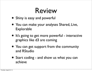 Review
• Shiny is easy and powerful
• You can make your analyses Shared, Live,
Explorable
• It’s going to get more powerful - interactive
graphics like d3 are coming
• You can get support from the community
and RStudio
• Start coding - and show us what you can
achieve
Thursday, August 22, 13
 