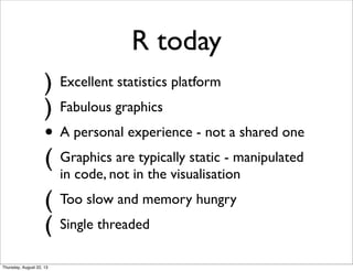 R today
) Excellent statistics platform
) Fabulous graphics
• A personal experience - not a shared one
( Graphics are typically static - manipulated
in code, not in the visualisation
( Too slow and memory hungry
( Single threaded
Thursday, August 22, 13
 