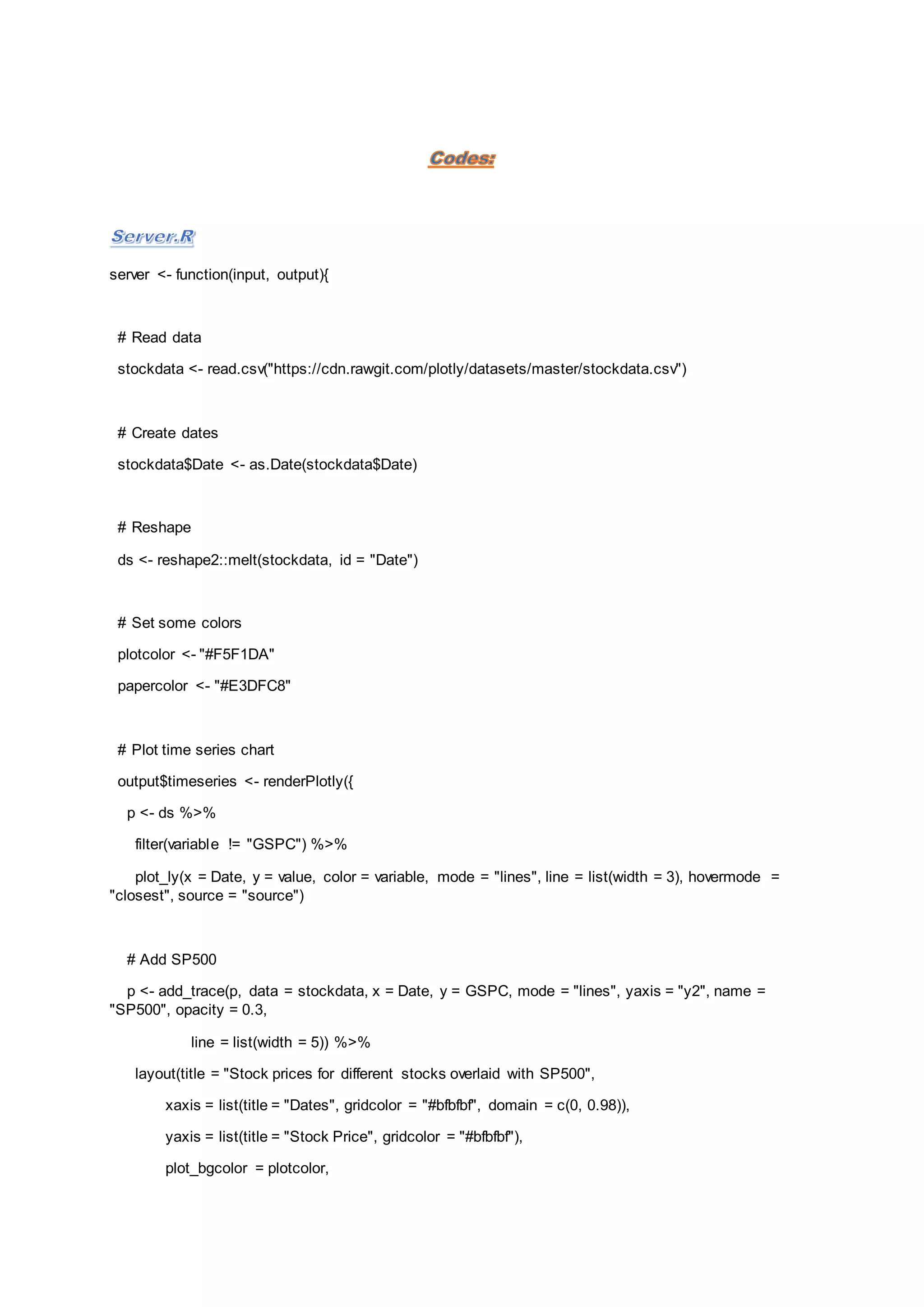 server <- function(input, output){
# Read data
stockdata <- read.csv("https://cdn.rawgit.com/plotly/datasets/master/stockdata.csv")
# Create dates
stockdata$Date <- as.Date(stockdata$Date)
# Reshape
ds <- reshape2::melt(stockdata, id = "Date")
# Set some colors
plotcolor <- "#F5F1DA"
papercolor <- "#E3DFC8"
# Plot time series chart
output$timeseries <- renderPlotly({
p <- ds %>%
filter(variable != "GSPC") %>%
plot_ly(x = Date, y = value, color = variable, mode = "lines", line = list(width = 3), hovermode =
"closest", source = "source")
# Add SP500
p <- add_trace(p, data = stockdata, x = Date, y = GSPC, mode = "lines", yaxis = "y2", name =
"SP500", opacity = 0.3,
line = list(width = 5)) %>%
layout(title = "Stock prices for different stocks overlaid with SP500",
xaxis = list(title = "Dates", gridcolor = "#bfbfbf", domain = c(0, 0.98)),
yaxis = list(title = "Stock Price", gridcolor = "#bfbfbf"),
plot_bgcolor = plotcolor,
 