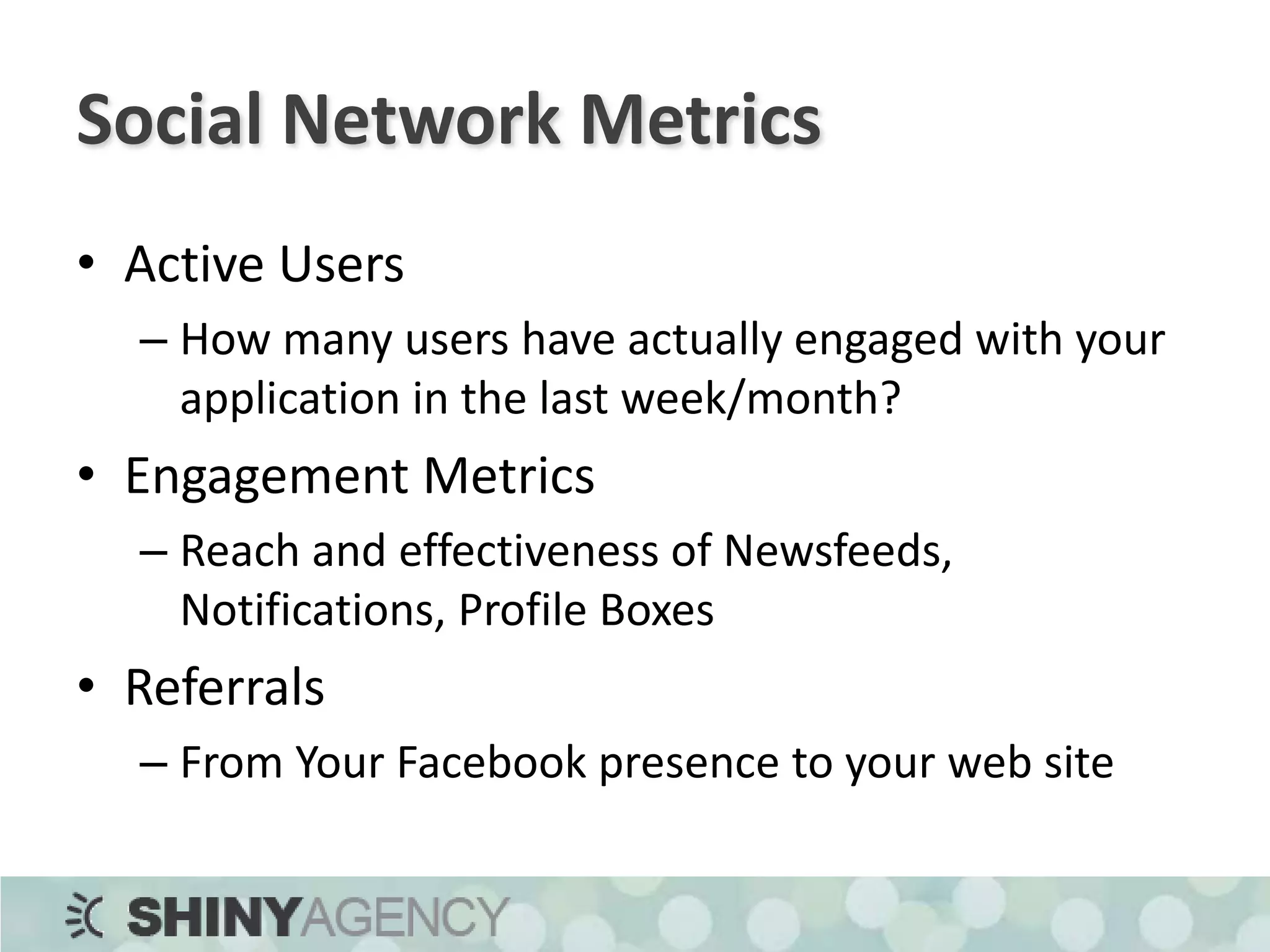 Social Network MetricsActive UsersHow many users have actually engaged with your application in the last week/month?Engagement MetricsReach and effectiveness of Newsfeeds, Notifications, Profile BoxesReferralsFrom Your Facebook presence to your web site