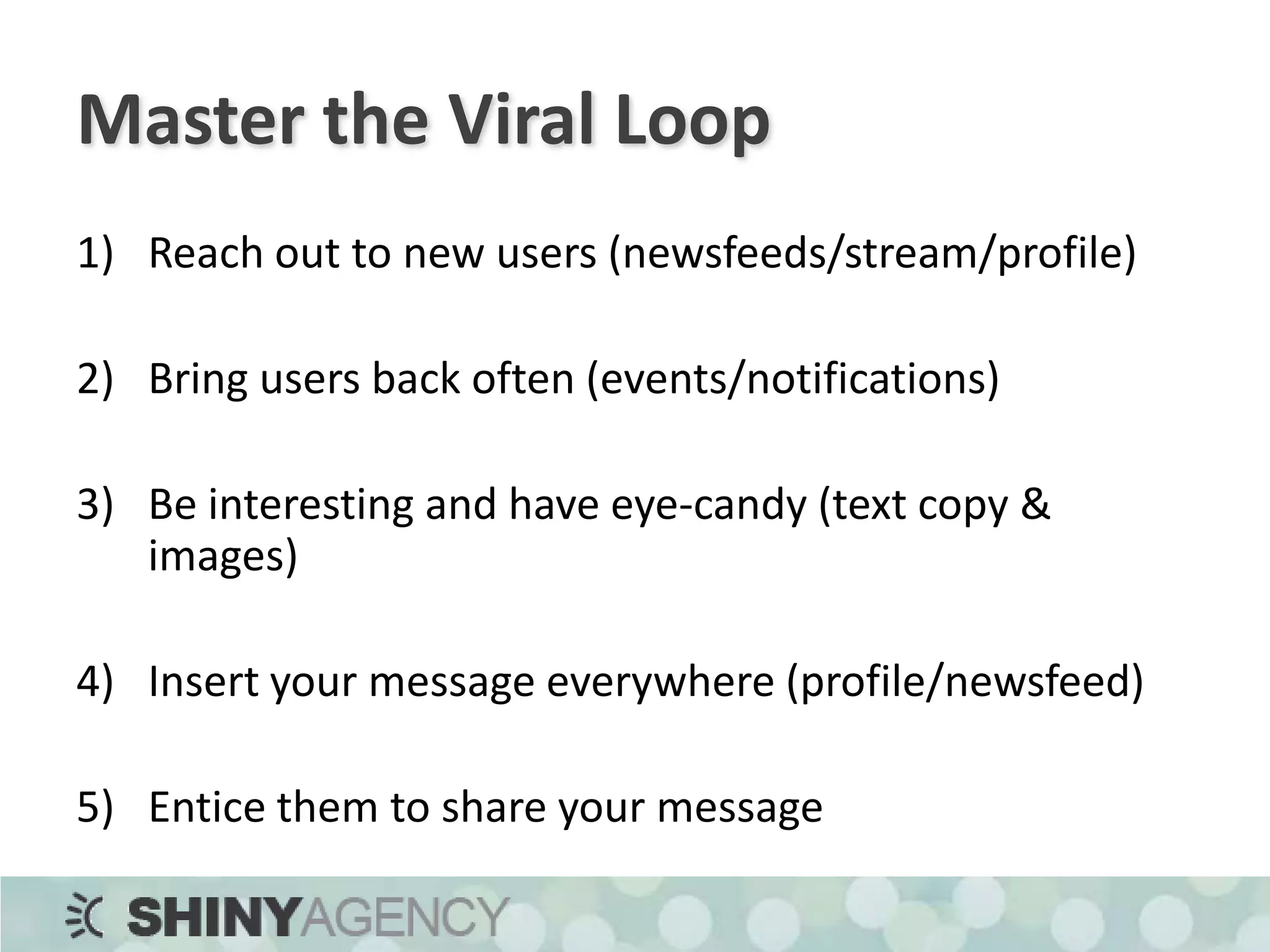 Master the Viral LoopReach out to new users (newsfeeds/stream/profile)Bring users back often (events/notifications)Be interesting and have eye-candy (text copy & images)Insert your message everywhere (profile/newsfeed)Entice them to share your message