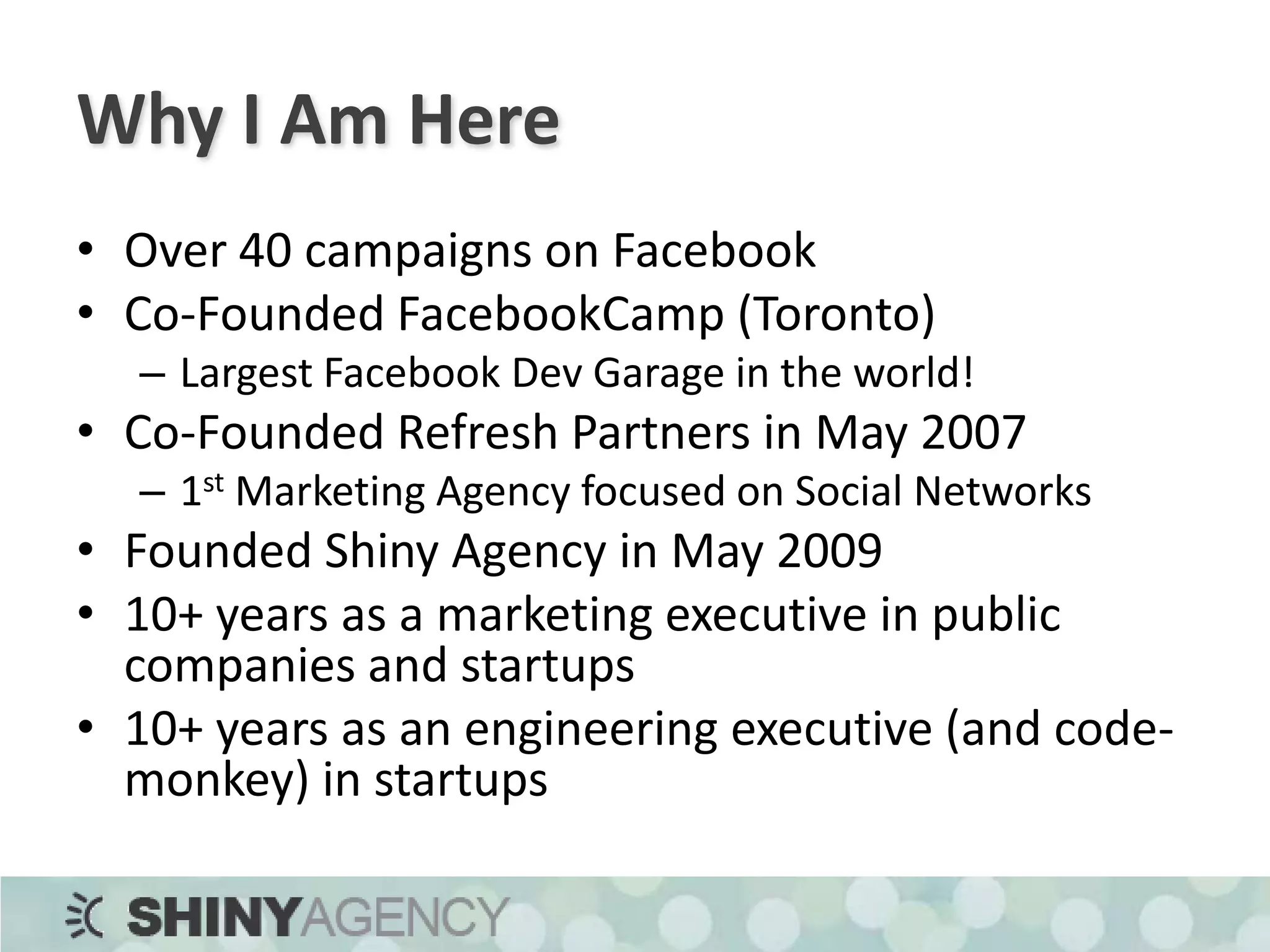 Why I Am HereOver 40 campaigns on FacebookCo-Founded FacebookCamp (Toronto)Largest Facebook Dev Garage in the world!Co-Founded Refresh Partners in May 20071st Marketing Agency focused on Social NetworksFounded Shiny Agency in May 200910+ years as a marketing executive in public companies and startups10+ years as an engineering executive (and code-monkey) in startups