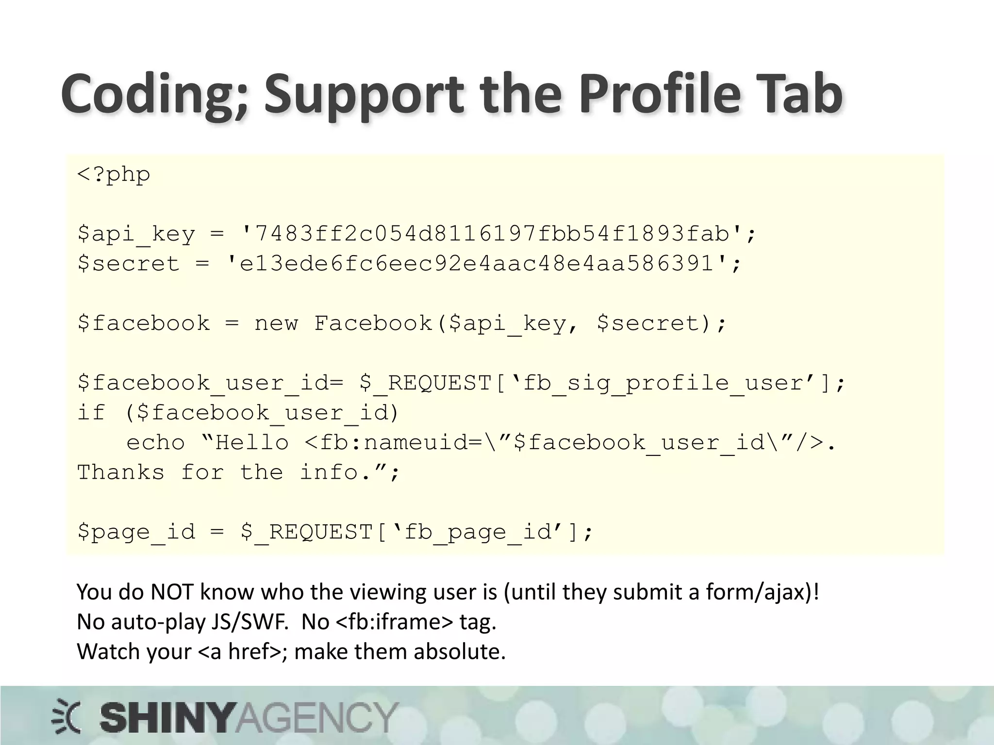 Coding; Setting the Profile Boxes$boxes = ‘<fb:wide>This is the wide box (388px wide)</fb:wide>’;$boxes .= ‘<fb:narrow>This is the narrow box (184px wide)</fb:narrow>’;$boxes .= ‘<fb:mobile>This only shows on the mobile website</fb:mobile>’;$main = ‘This is the main box on the wall tab of the profile (184px wide, 250px tall).  Very similar to the narrow box.’;$facebook->api_client->profile_setFBML(	null, 				// deprecated$facebook_user_id, $boxes, null, 				// deprecated	null,				// deprecated $main);<fb:add-section-button section=“profile”/>http://wiki.developers.facebook.com/index.php/Profile.setFBML