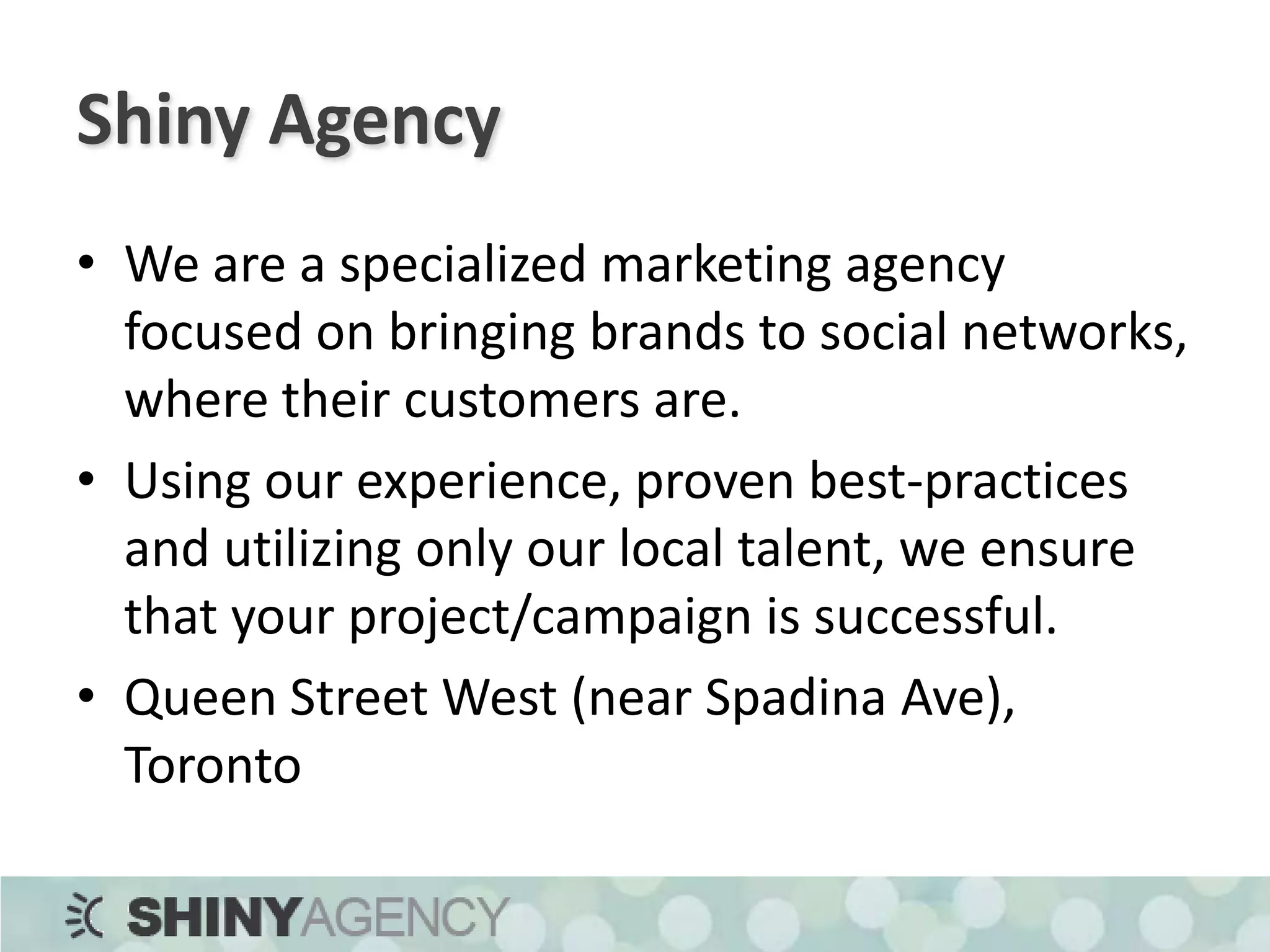 Shiny AgencyWe are a specialized marketing agency focused on bringing brands to social networks, where their customers are.Using our experience, proven best-practices and utilizing only our local talent, we ensure that your project/campaign is successful.Queen Street West (near Spadina Ave), Toronto
