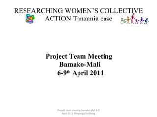 RESEARCHING WOMEN’S COLLECTIVE ACTION Tanzania case Project team meeting Bamako Mali 6-9 April 2011-Shinyanga/laz&Mag Project Team Meeting  Bamako-Mali 6-9 th  April 2011 
