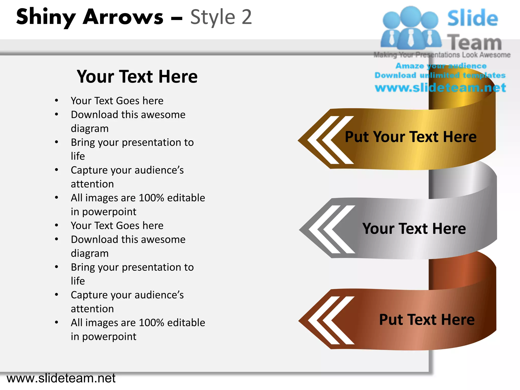 Shiny Arrows – Style 2

            Your Text Here
       •   Your Text Goes here
       •   Download this awesome
           diagram
       •   Bring your presentation to     Put Your Text Here
           life
       •   Capture your audience’s
           attention
       •   All images are 100% editable
           in powerpoint
       •   Your Text Goes here              Your Text Here
       •   Download this awesome
           diagram
       •   Bring your presentation to
           life
       •   Capture your audience’s
           attention
       •   All images are 100% editable       Put Text Here
           in powerpoint


www.slideteam.net
 