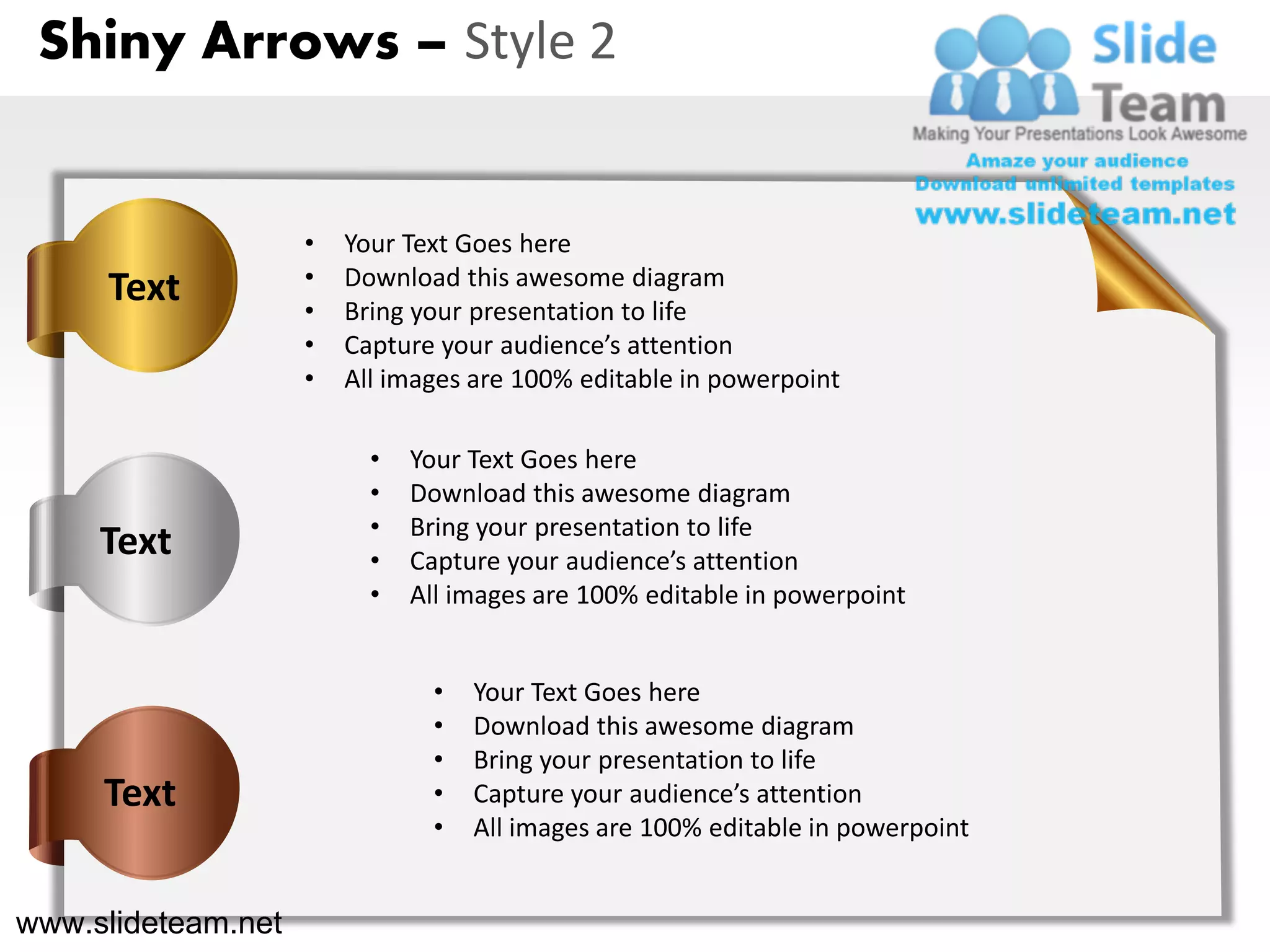 Shiny Arrows – Style 2


                    •   Your Text Goes here
     Text           •   Download this awesome diagram
                    •   Bring your presentation to life
                    •   Capture your audience’s attention
                    •   All images are 100% editable in powerpoint

                          •   Your Text Goes here
                          •   Download this awesome diagram
                          •   Bring your presentation to life
     Text                 •   Capture your audience’s attention
                          •   All images are 100% editable in powerpoint


                                •   Your Text Goes here
                                •   Download this awesome diagram
                                •   Bring your presentation to life
     Text                       •   Capture your audience’s attention
                                •   All images are 100% editable in powerpoint


www.slideteam.net
 