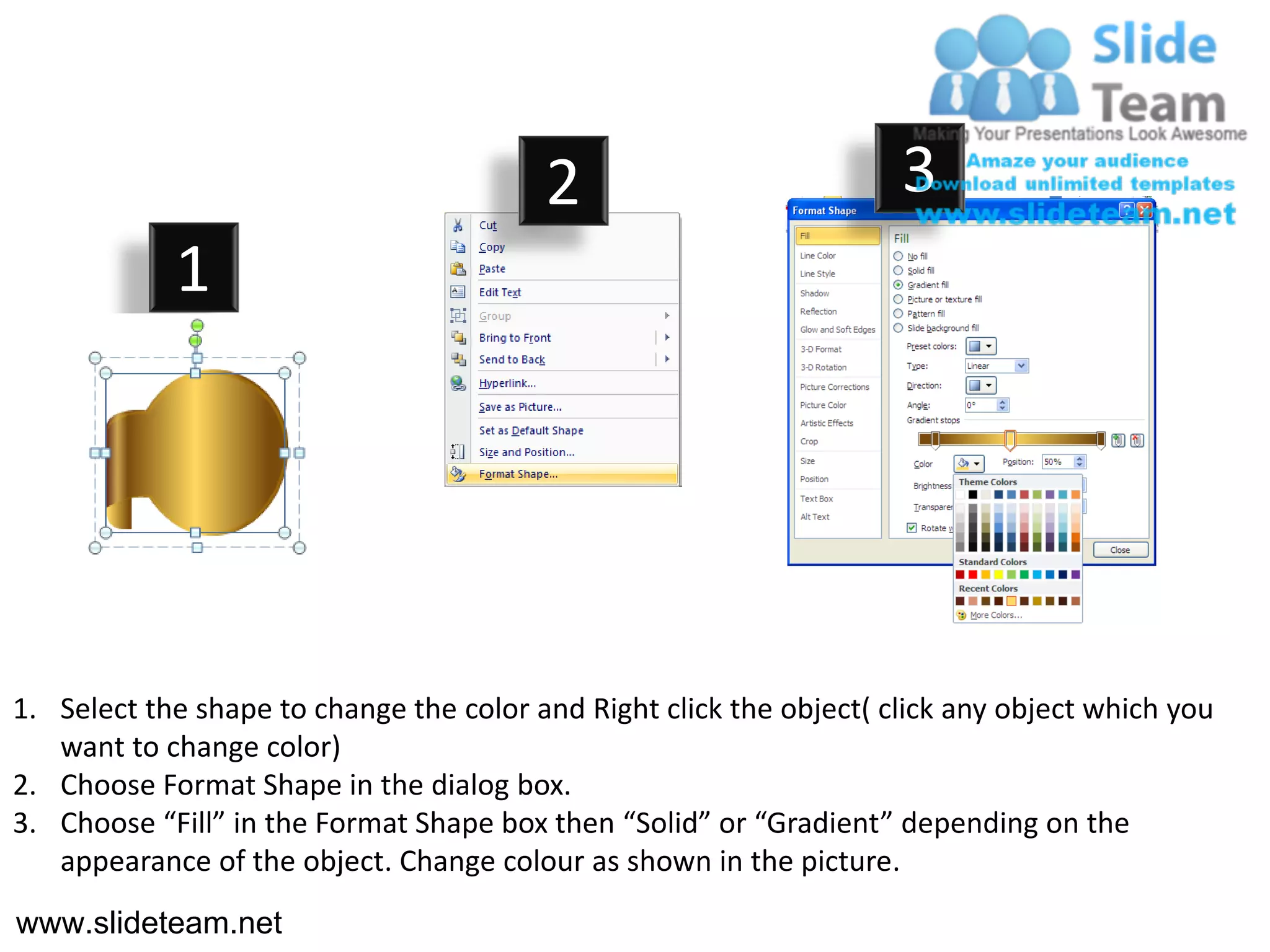 2                           3
            1




1. Select the shape to change the color and Right click the object( click any object which you
   want to change color)
2. Choose Format Shape in the dialog box.
3. Choose “Fill” in the Format Shape box then “Solid” or “Gradient” depending on the
   appearance of the object. Change colour as shown in the picture.
www.slideteam.net
 